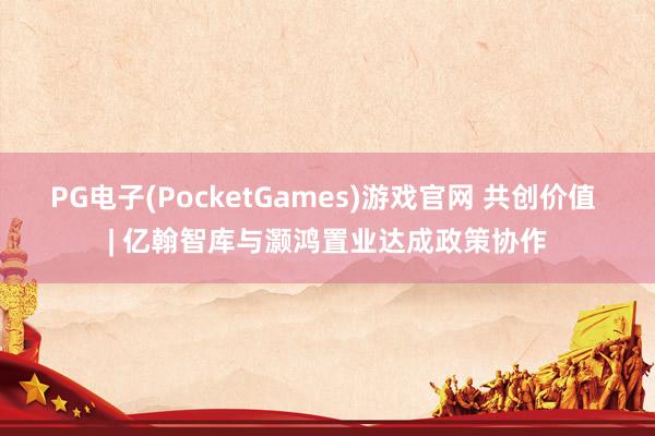 PG电子(PocketGames)游戏官网 共创价值 | 亿翰智库与灏鸿置业达成政策协作
