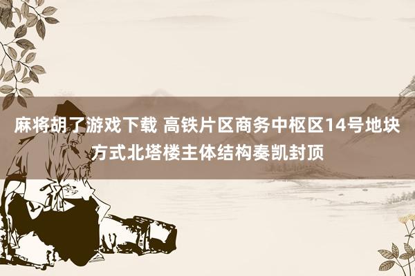 麻将胡了游戏下载 高铁片区商务中枢区14号地块方式北塔楼主体结构奏凯封顶
