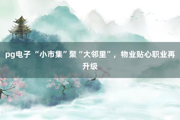 pg电子 “小市集”聚“大邻里”，物业贴心职业再升级