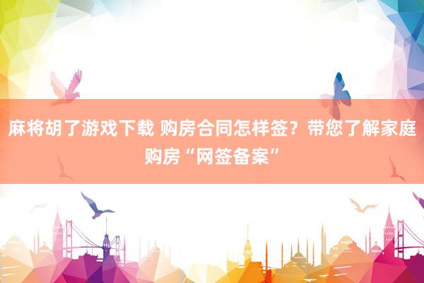 麻将胡了游戏下载 购房合同怎样签？带您了解家庭购房“网签备案”