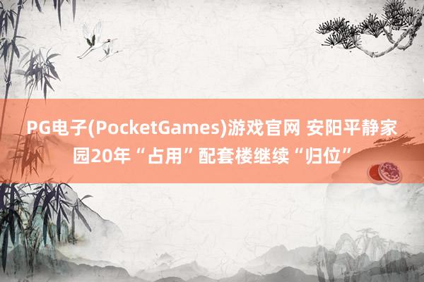 PG电子(PocketGames)游戏官网 安阳平静家园20年“占用”配套楼继续“归位”