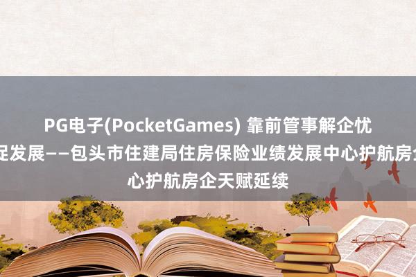 PG电子(PocketGames) 靠前管事解企忧 精确护航促发展——包头市住建局住房保险业绩发展中心护航房企天赋延续