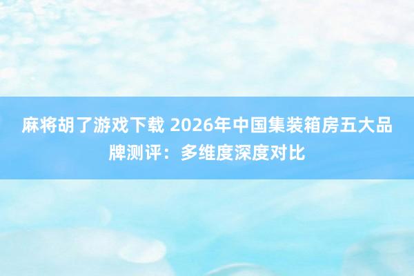 麻将胡了游戏下载 2026年中国集装箱房五大品牌测评：多维度深度对比