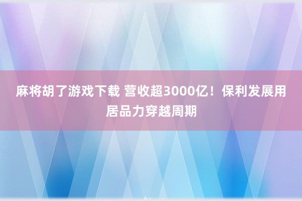 麻将胡了游戏下载 营收超3000亿！保利发展用居品力穿越周期