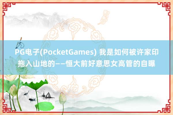 PG电子(PocketGames) 我是如何被许家印拖入山地的——恒大前好意思女高管的自曝