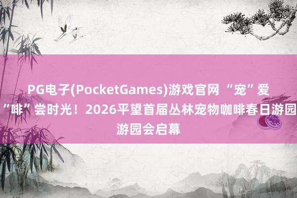 PG电子(PocketGames)游戏官网 “宠”爱四河，“啡”尝时光！2026平望首届丛林宠物咖啡春日游园会启幕