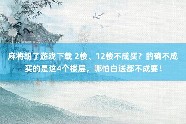 麻将胡了游戏下载 2楼、12楼不成买？的确不成买的是这4个楼层，哪怕白送都不成要！
