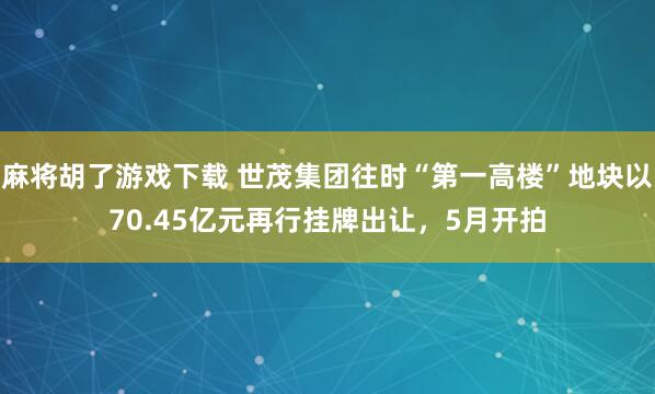 麻将胡了游戏下载 世茂集团往时“第一高楼”地块以70.45亿元再行挂牌出让，5月开拍