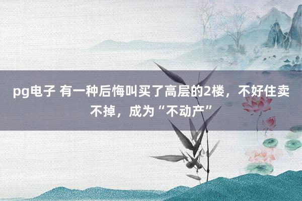 pg电子 有一种后悔叫买了高层的2楼，不好住卖不掉，成为“不动产”