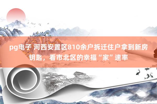 pg电子 河西安置区810余户拆迁住户拿到新房钥匙，看市北区的幸福“家”速率