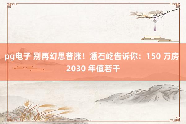 pg电子 别再幻思普涨！潘石屹告诉你：150 万房 2030 年值若干