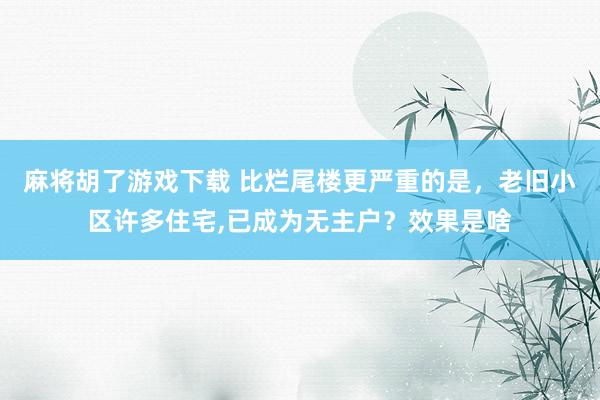麻将胡了游戏下载 比烂尾楼更严重的是，老旧小区许多住宅，已成为无主户？效果是啥