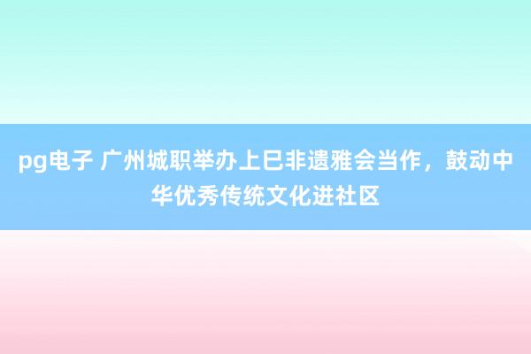 pg电子 广州城职举办上巳非遗雅会当作，鼓动中华优秀传统文化进社区