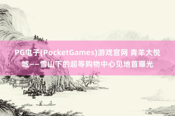 PG电子(PocketGames)游戏官网 青羊大悦城——雪山下的超等购物中心见地首曝光