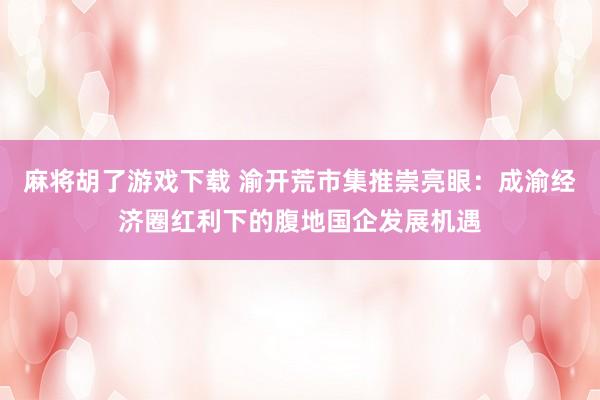 麻将胡了游戏下载 渝开荒市集推崇亮眼：成渝经济圈红利下的腹地国企发展机遇