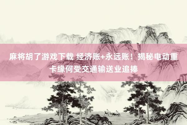 麻将胡了游戏下载 经济账+永远账！揭秘电动重卡缘何受交通输送业追捧