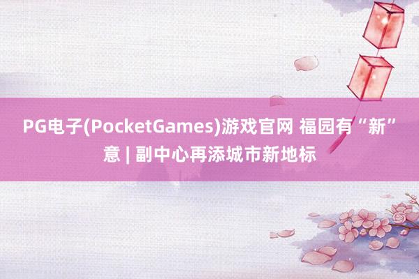 PG电子(PocketGames)游戏官网 福园有“新”意 | 副中心再添城市新地标