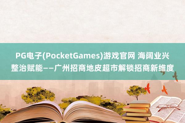 PG电子(PocketGames)游戏官网 海阔业兴整治赋能——广州招商地皮超市解锁招商新维度