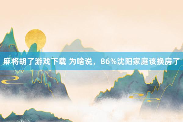 麻将胡了游戏下载 为啥说，86%沈阳家庭该换房了