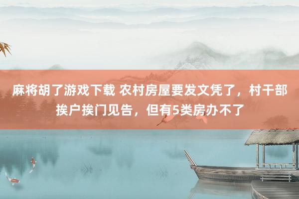 麻将胡了游戏下载 农村房屋要发文凭了，村干部挨户挨门见告，但有5类房办不了