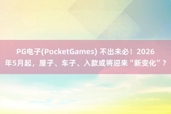 PG电子(PocketGames) 不出未必！2026年5月起，屋子、车子、入款或将迎来“新变化”？