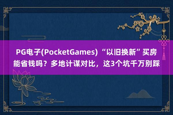 PG电子(PocketGames) “以旧换新”买房能省钱吗？多地计谋对比，这3个坑千万别踩