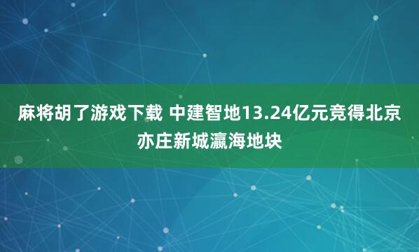 麻将胡了游戏下载 中建智地13.24亿元竞得北京亦庄新城瀛海地块