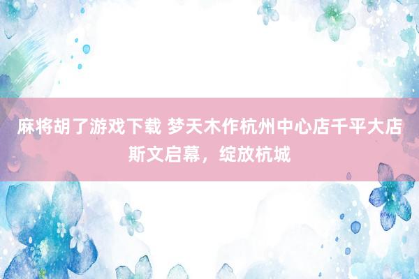 麻将胡了游戏下载 梦天木作杭州中心店千平大店斯文启幕，绽放杭城