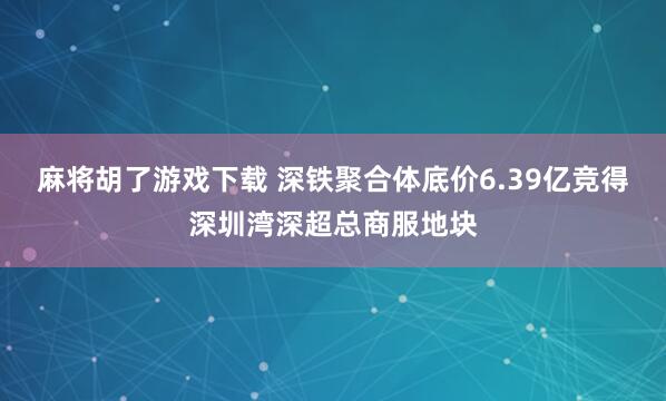 麻将胡了游戏下载 深铁聚合体底价6.39亿竞得深圳湾深超总商服地块