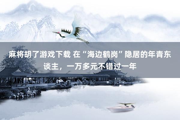 麻将胡了游戏下载 在“海边鹤岗”隐居的年青东谈主，一万多元不错过一年