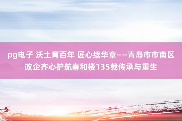 pg电子 沃土育百年 匠心续华章——青岛市市南区政企齐心护航春和楼135载传承与重生