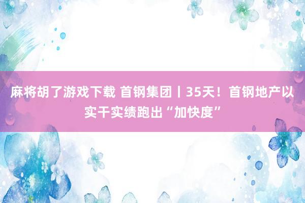 麻将胡了游戏下载 首钢集团丨35天！首钢地产以实干实绩跑出“加快度”