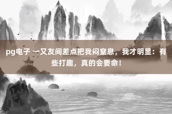 pg电子 一又友间差点把我闷窒息，我才明显：有些打趣，真的会要命！