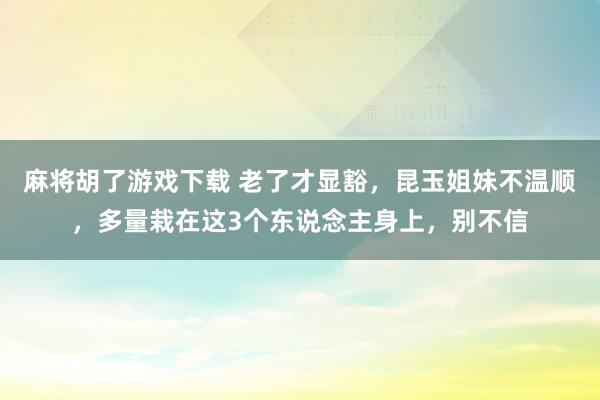 麻将胡了游戏下载 老了才显豁，昆玉姐妹不温顺，多量栽在这3个东说念主身上，别不信