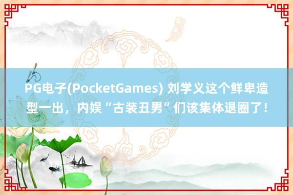 PG电子(PocketGames) 刘学义这个鲜卑造型一出，内娱“古装丑男”们该集体退圈了！