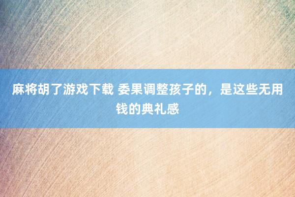 麻将胡了游戏下载 委果调整孩子的，是这些无用钱的典礼感
