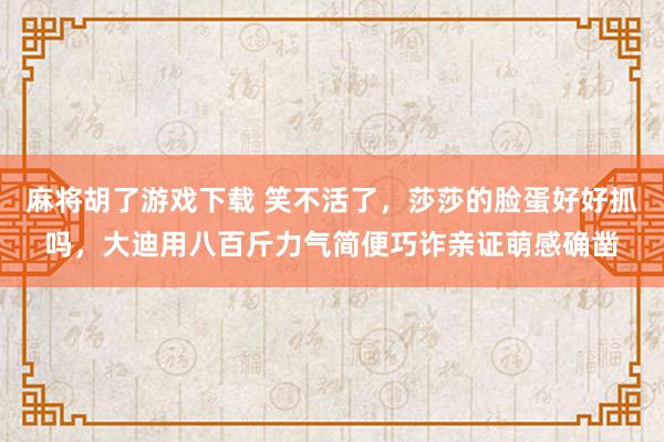 麻将胡了游戏下载 笑不活了，莎莎的脸蛋好好抓吗，大迪用八百斤力气简便巧诈亲证萌感确凿