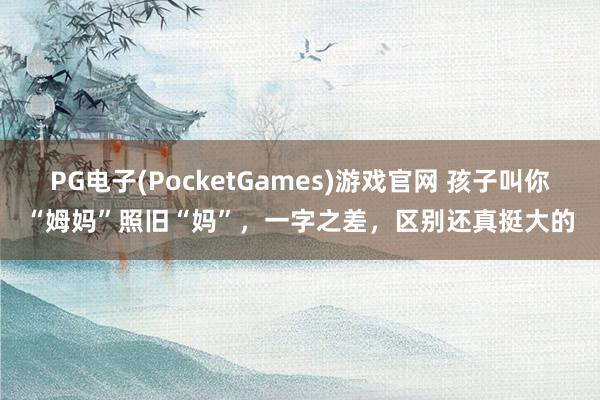 PG电子(PocketGames)游戏官网 孩子叫你“姆妈”照旧“妈”，一字之差，区别还真挺大的