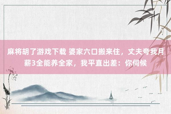 麻将胡了游戏下载 婆家六口搬来住，丈夫夸我月薪3全能养全家，我平直出差：你伺候