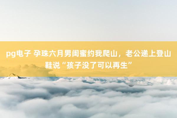 pg电子 孕珠六月男闺蜜约我爬山，老公递上登山鞋说“孩子没了可以再生”