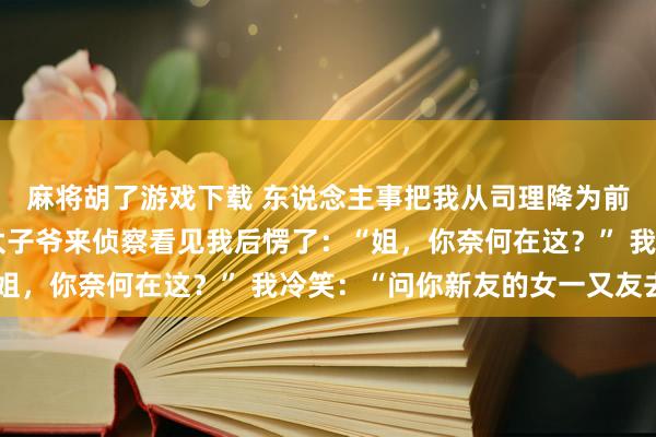 麻将胡了游戏下载 东说念主事把我从司理降为前台，我没不服，集团太子爷来侦察看见我后愣了：“姐，你奈何在这？” 我冷笑：“问你新友的女一又友去”
