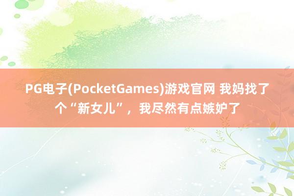 PG电子(PocketGames)游戏官网 我妈找了个“新女儿”，我尽然有点嫉妒了