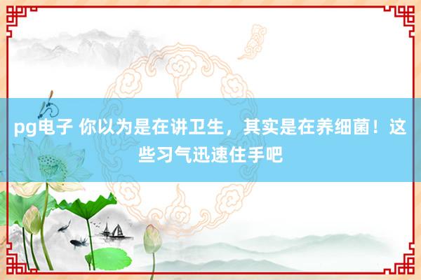 pg电子 你以为是在讲卫生，其实是在养细菌！这些习气迅速住手吧
