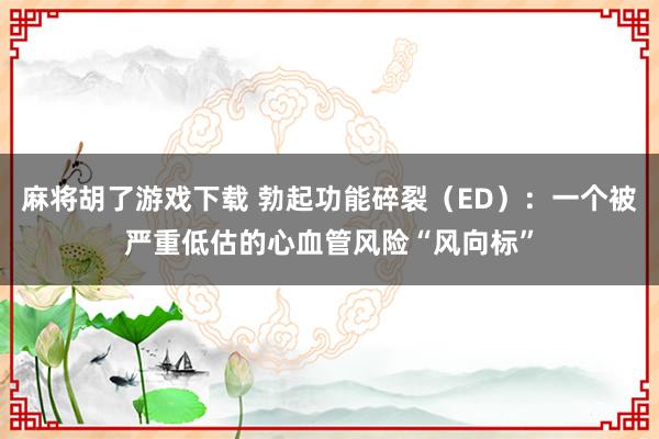 麻将胡了游戏下载 勃起功能碎裂（ED）：一个被严重低估的心血管风险“风向标”