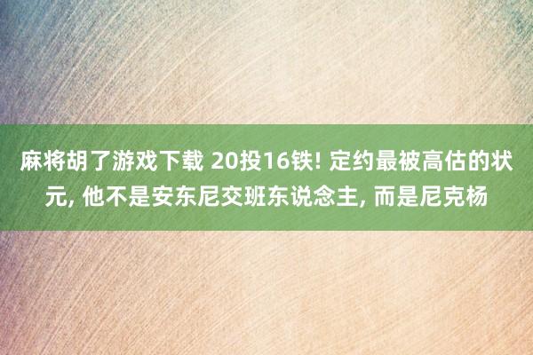 麻将胡了游戏下载 20投16铁! 定约最被高估的状元, 他不是安东尼交班东说念主, 而是尼克杨