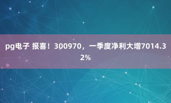 pg电子 报喜！300970，一季度净利大增7014.32%