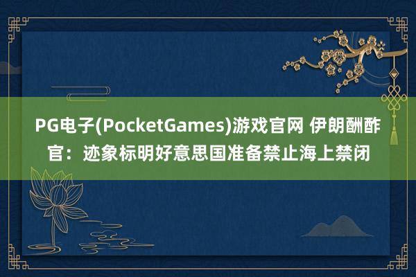 PG电子(PocketGames)游戏官网 伊朗酬酢官：迹象标明好意思国准备禁止海上禁闭