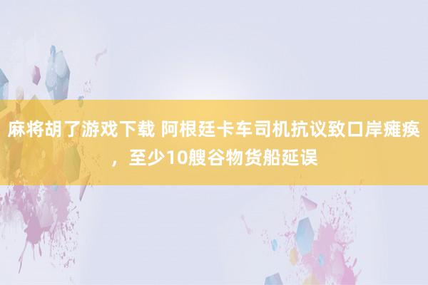 麻将胡了游戏下载 阿根廷卡车司机抗议致口岸瘫痪，至少10艘谷物货船延误