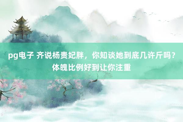 pg电子 齐说杨贵妃胖，你知谈她到底几许斤吗？体魄比例好到让你注重