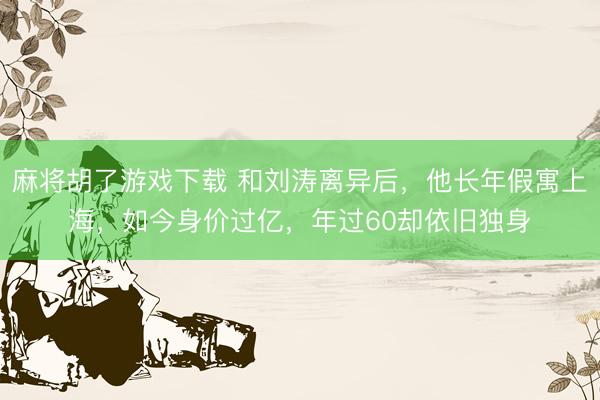 麻将胡了游戏下载 和刘涛离异后，他长年假寓上海，如今身价过亿，年过60却依旧独身